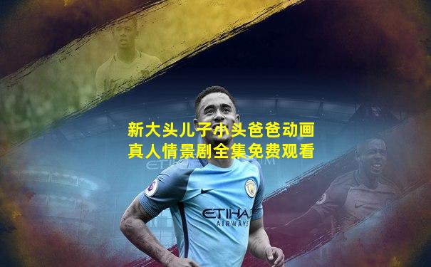 新大头儿子小头爸爸动画真人情景剧全集免费观看