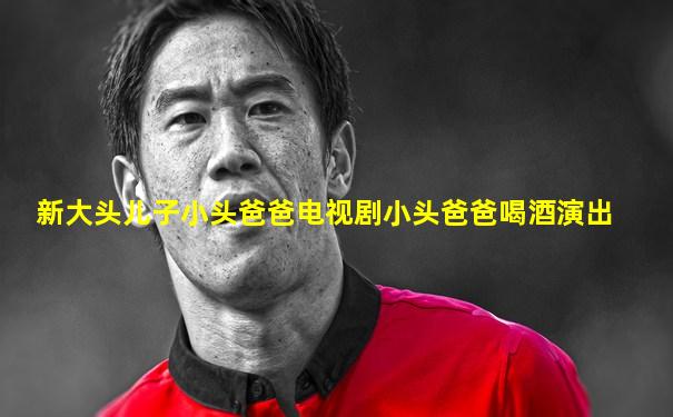 新大头儿子小头爸爸电视剧小头爸爸喝酒演出