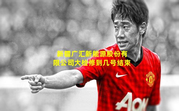 新疆广汇新能源股份有限公司大检修到几号结束