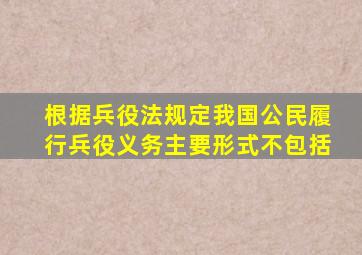 根据兵役法规定我国公民履行兵役义务主要形式不包括