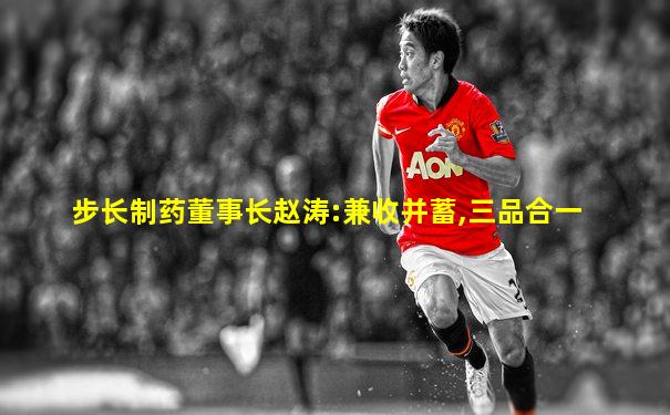 步长制药董事长赵涛:兼收并蓄,三品合一