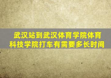 武汉站到武汉体育学院体育科技学院打车有需要多长时间
