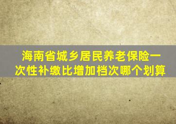 海南省城乡居民养老保险一次性补缴比增加档次哪个划算