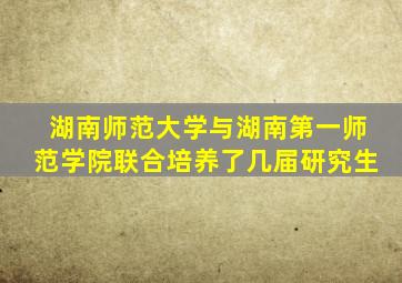 湖南师范大学与湖南第一师范学院联合培养了几届研究生