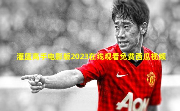 灌篮高手电影版2023在线观看免费西瓜视频