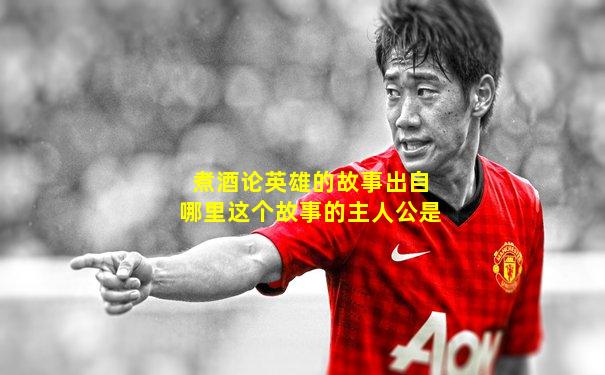 煮酒论英雄的故事出自哪里这个故事的主人公是
