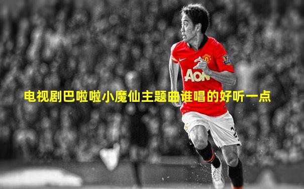 电视剧巴啦啦小魔仙主题曲谁唱的好听一点