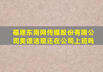 福建东南网传媒股份有限公司吴颂洁现还在公司上班吗