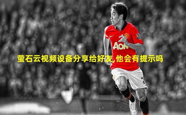 萤石云视频设备分享给好友,他会有提示吗