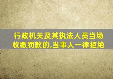 行政机关及其执法人员当场收缴罚款的,当事人一律拒绝
