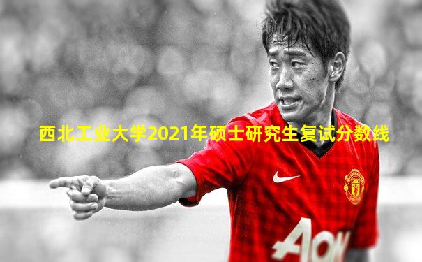 西北工业大学2021年硕士研究生复试分数线