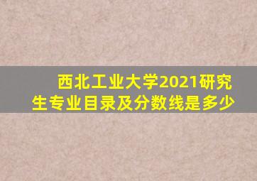 西北工业大学2021研究生专业目录及分数线是多少