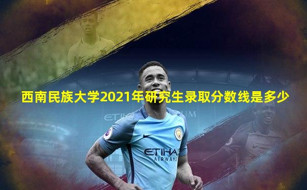 西南民族大学2021年研究生录取分数线是多少