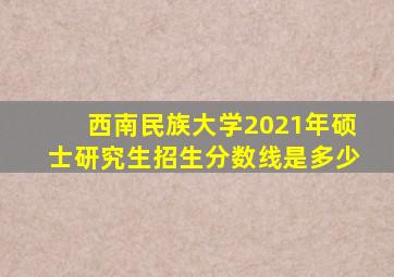 西南民族大学2021年硕士研究生招生分数线是多少