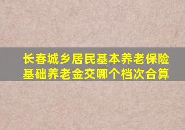 长春城乡居民基本养老保险基础养老金交哪个档次合算