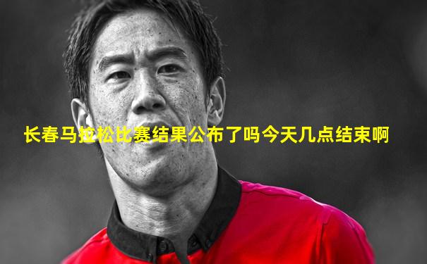 长春马拉松比赛结果公布了吗今天几点结束啊